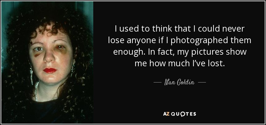 I used to think that I could never lose anyone if I photographed them enough. In fact, my pictures show me how much I’ve lost. - Nan Goldin