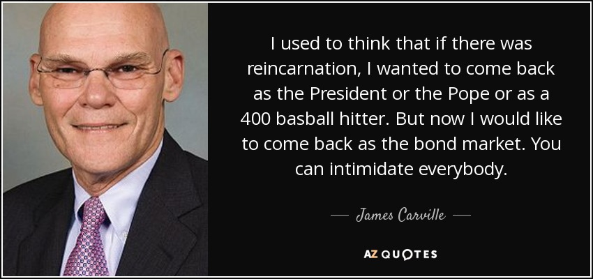 I used to think that if there was reincarnation, I wanted to come back as the President or the Pope or as a 400 basball hitter. But now I would like to come back as the bond market. You can intimidate everybody. - James Carville