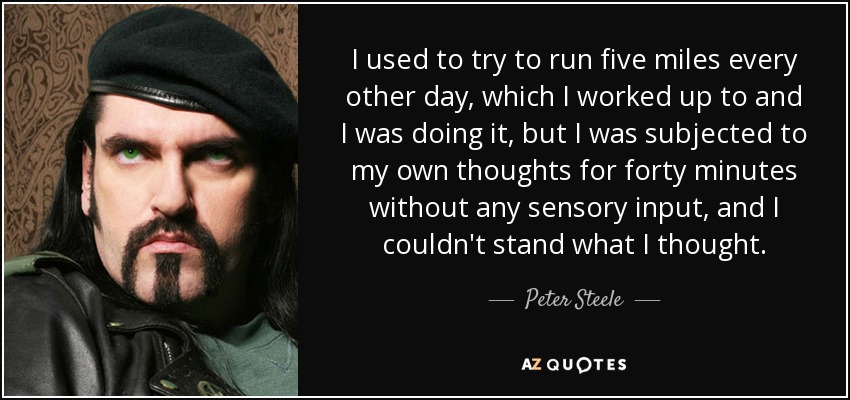 I used to try to run five miles every other day, which I worked up to and I was doing it, but I was subjected to my own thoughts for forty minutes without any sensory input, and I couldn't stand what I thought. - Peter Steele