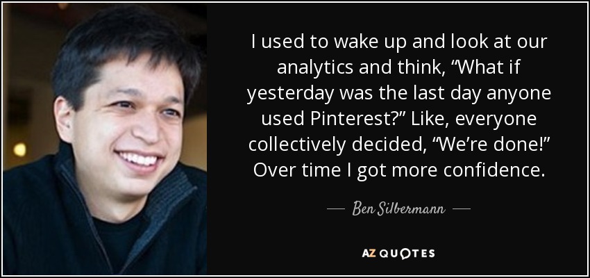 I used to wake up and look at our analytics and think, “What if yesterday was the last day anyone used Pinterest?” Like, everyone collectively decided, “We’re done!” Over time I got more confidence. - Ben Silbermann