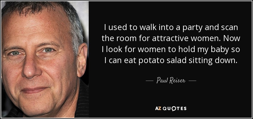 I used to walk into a party and scan the room for attractive women. Now I look for women to hold my baby so I can eat potato salad sitting down. - Paul Reiser