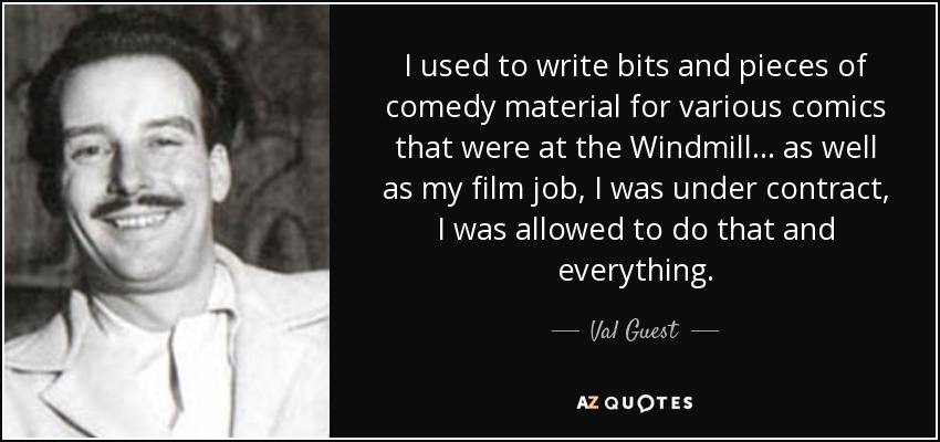 I used to write bits and pieces of comedy material for various comics that were at the Windmill... as well as my film job, I was under contract, I was allowed to do that and everything. - Val Guest