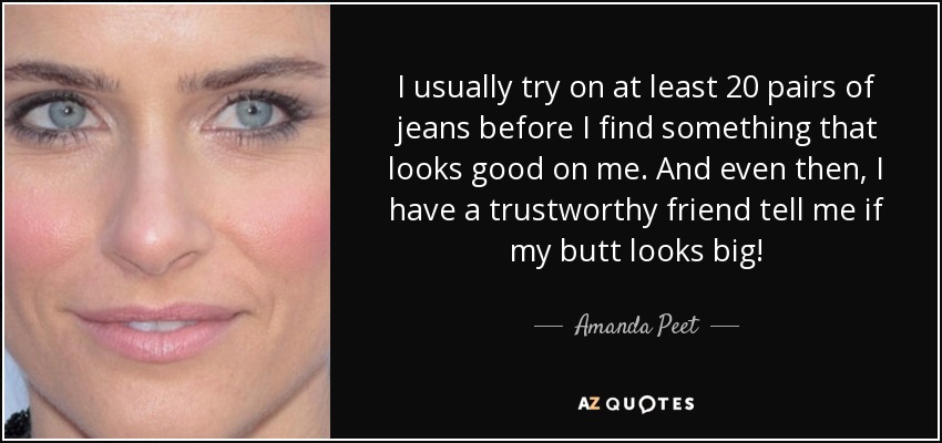 I usually try on at least 20 pairs of jeans before I find something that looks good on me. And even then, I have a trustworthy friend tell me if my butt looks big! - Amanda Peet