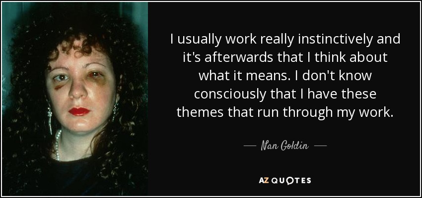 I usually work really instinctively and it's afterwards that I think about what it means. I don't know consciously that I have these themes that run through my work. - Nan Goldin