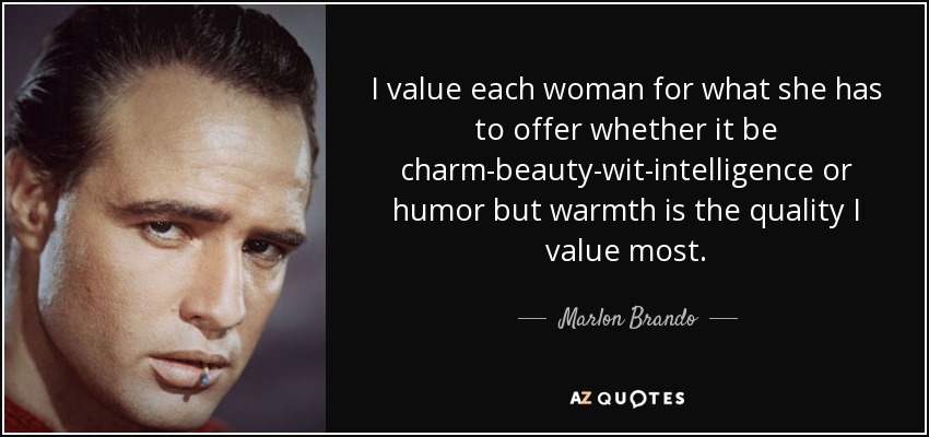 I value each woman for what she has to offer whether it be charm-beauty-wit-intelligence or humor but warmth is the quality I value most. - Marlon Brando