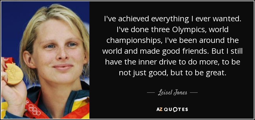 I've achieved everything I ever wanted. I've done three Olympics, world championships, I've been around the world and made good friends. But I still have the inner drive to do more, to be not just good, but to be great. - Leisel Jones