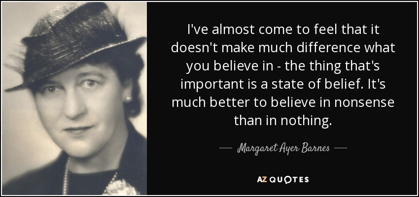 I've almost come to feel that it doesn't make much difference what you believe in - the thing that's important is a state of belief. It's much better to believe in nonsense than in nothing. - Margaret Ayer Barnes