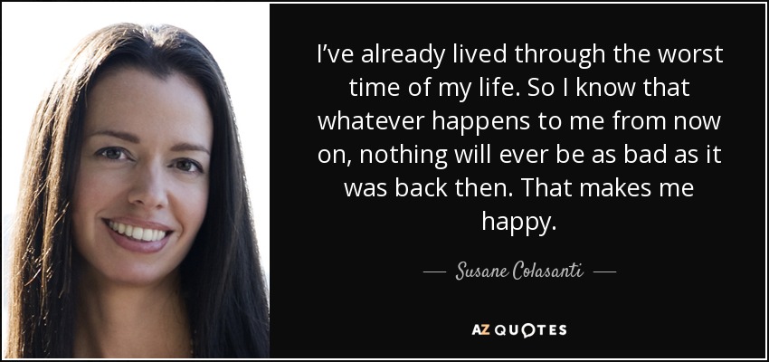 I’ve already lived through the worst time of my life. So I know that whatever happens to me from now on, nothing will ever be as bad as it was back then. That makes me happy. - Susane Colasanti