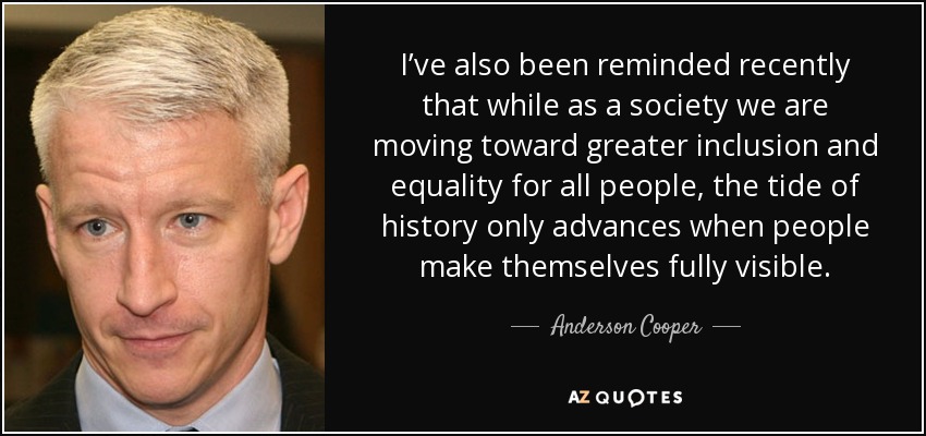 I’ve also been reminded recently that while as a society we are moving toward greater inclusion and equality for all people, the tide of history only advances when people make themselves fully visible. - Anderson Cooper