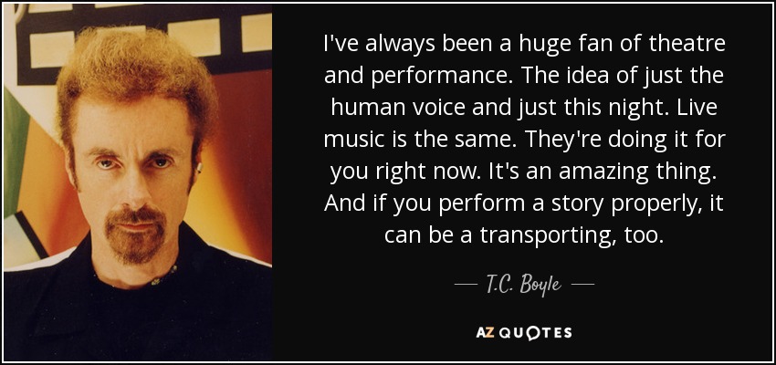 I've always been a huge fan of theatre and performance. The idea of just the human voice and just this night. Live music is the same. They're doing it for you right now. It's an amazing thing. And if you perform a story properly, it can be a transporting, too. - T.C. Boyle