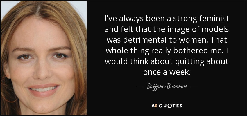 I've always been a strong feminist and felt that the image of models was detrimental to women. That whole thing really bothered me. I would think about quitting about once a week. - Saffron Burrows