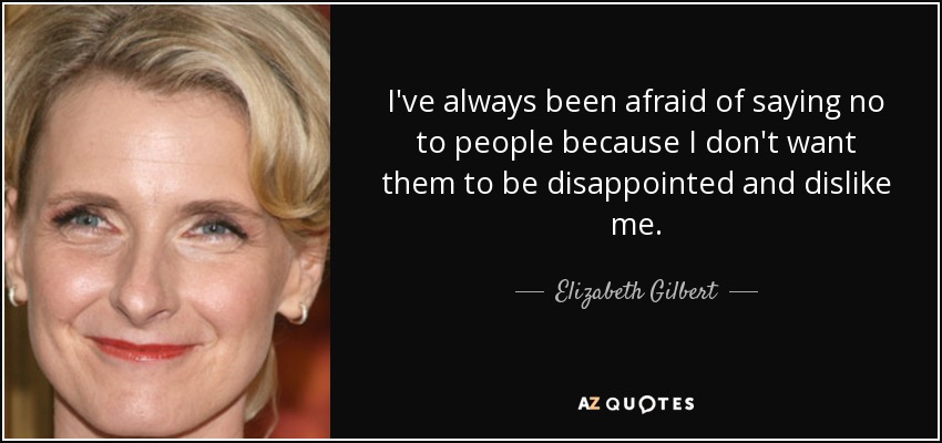 I've always been afraid of saying no to people because I don't want them to be disappointed and dislike me. - Elizabeth Gilbert