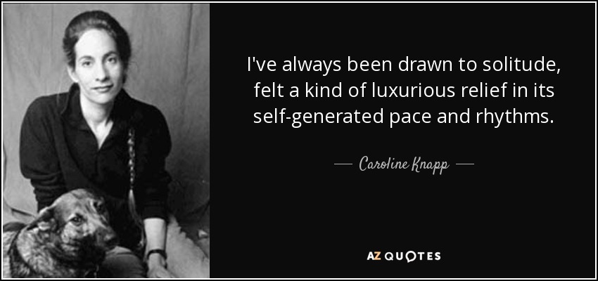 I've always been drawn to solitude, felt a kind of luxurious relief in its self-generated pace and rhythms. - Caroline Knapp