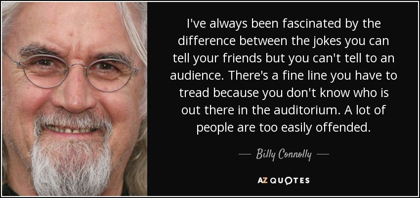 I've always been fascinated by the difference between the jokes you can tell your friends but you can't tell to an audience. There's a fine line you have to tread because you don't know who is out there in the auditorium. A lot of people are too easily offended. - Billy Connolly