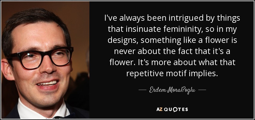 I've always been intrigued by things that insinuate femininity, so in my designs, something like a flower is never about the fact that it's a flower. It's more about what that repetitive motif implies. - Erdem Moral?oglu