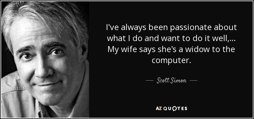 I've always been passionate about what I do and want to do it well, ... My wife says she's a widow to the computer. - Scott Simon