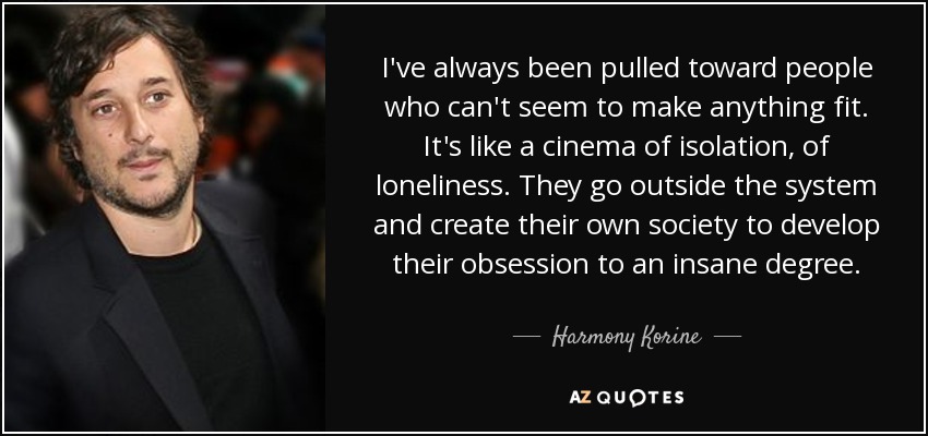 I've always been pulled toward people who can't seem to make anything fit. It's like a cinema of isolation, of loneliness. They go outside the system and create their own society to develop their obsession to an insane degree. - Harmony Korine