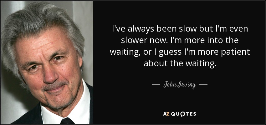I've always been slow but I'm even slower now. I'm more into the waiting, or I guess I'm more patient about the waiting. - John Irving