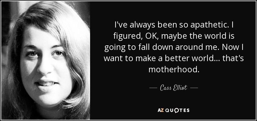 I've always been so apathetic. I figured, OK, maybe the world is going to fall down around me. Now I want to make a better world... that's motherhood. - Cass Elliot