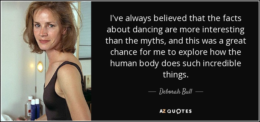 I've always believed that the facts about dancing are more interesting than the myths, and this was a great chance for me to explore how the human body does such incredible things. - Deborah Bull