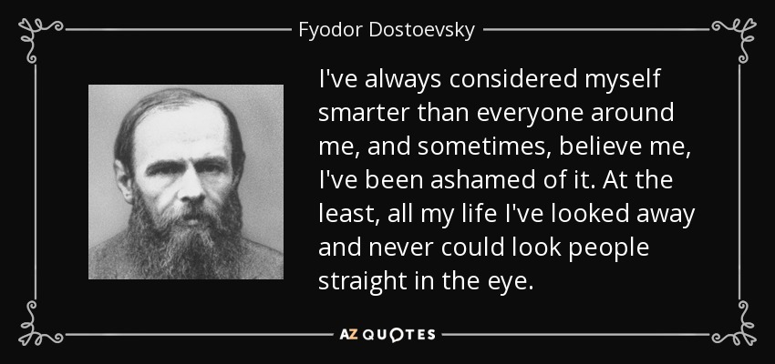 I've always considered myself smarter than everyone around me, and sometimes, believe me, I've been ashamed of it. At the least, all my life I've looked away and never could look people straight in the eye. - Fyodor Dostoevsky