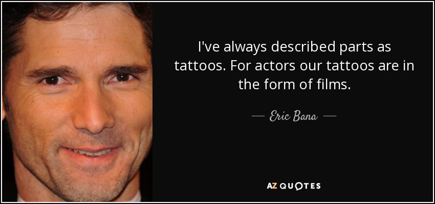 I've always described parts as tattoos. For actors our tattoos are in the form of films. - Eric Bana