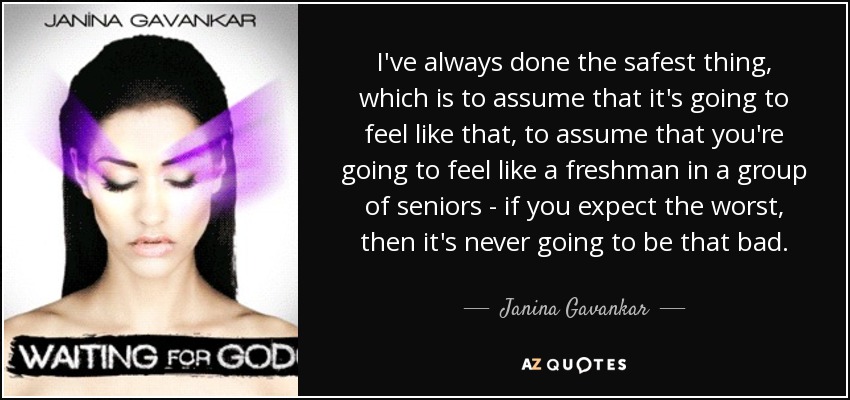 I've always done the safest thing, which is to assume that it's going to feel like that, to assume that you're going to feel like a freshman in a group of seniors - if you expect the worst, then it's never going to be that bad. - Janina Gavankar