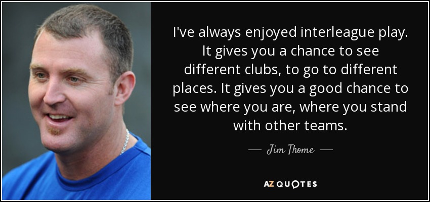 I've always enjoyed interleague play. It gives you a chance to see different clubs, to go to different places. It gives you a good chance to see where you are, where you stand with other teams. - Jim Thome