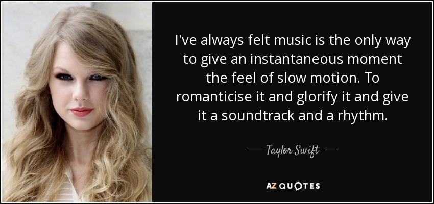 I've always felt music is the only way to give an instantaneous moment the feel of slow motion. To romanticise it and glorify it and give it a soundtrack and a rhythm. - Taylor Swift