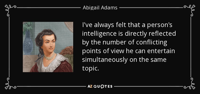 I've always felt that a person's intelligence is directly reflected by the number of conflicting points of view he can entertain simultaneously on the same topic. - Abigail Adams