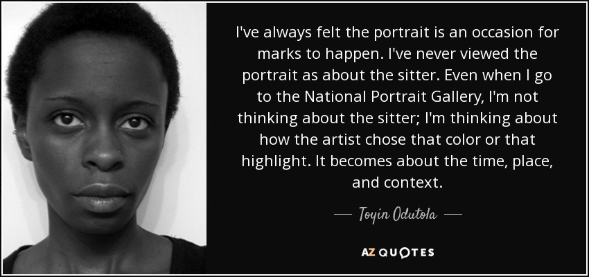 I've always felt the portrait is an occasion for marks to happen. I've never viewed the portrait as about the sitter. Even when I go to the National Portrait Gallery, I'm not thinking about the sitter; I'm thinking about how the artist chose that color or that highlight. It becomes about the time, place, and context. - Toyin Odutola