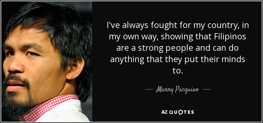 I've always fought for my country, in my own way, showing that Filipinos are a strong people and can do anything that they put their minds to. - Manny Pacquiao