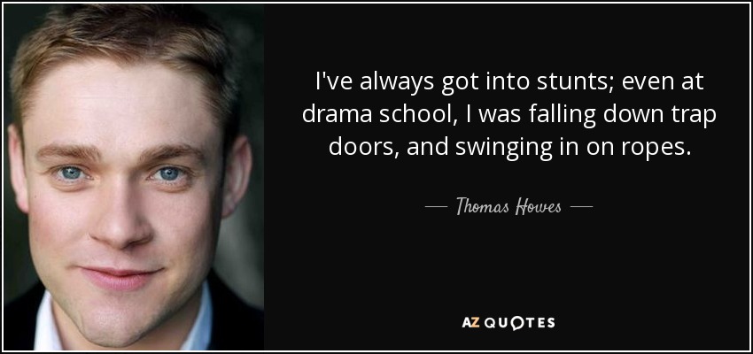 I've always got into stunts; even at drama school, I was falling down trap doors, and swinging in on ropes. - Thomas Howes