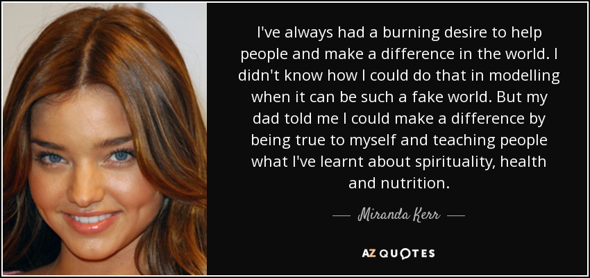 I've always had a burning desire to help people and make a difference in the world. I didn't know how I could do that in modelling when it can be such a fake world. But my dad told me I could make a difference by being true to myself and teaching people what I've learnt about spirituality, health and nutrition. - Miranda Kerr
