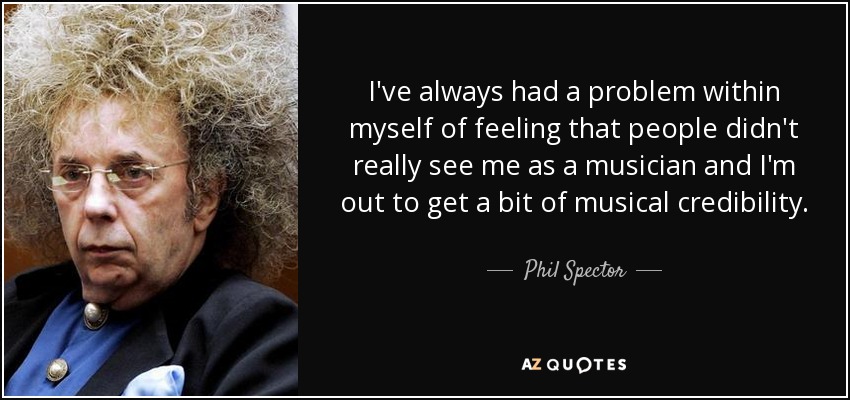 I've always had a problem within myself of feeling that people didn't really see me as a musician and I'm out to get a bit of musical credibility. - Phil Spector