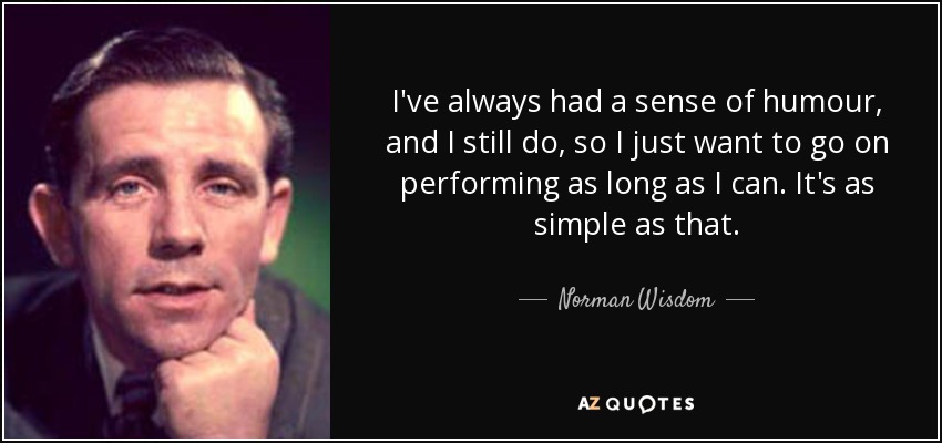 I've always had a sense of humour, and I still do, so I just want to go on performing as long as I can. It's as simple as that. - Norman Wisdom