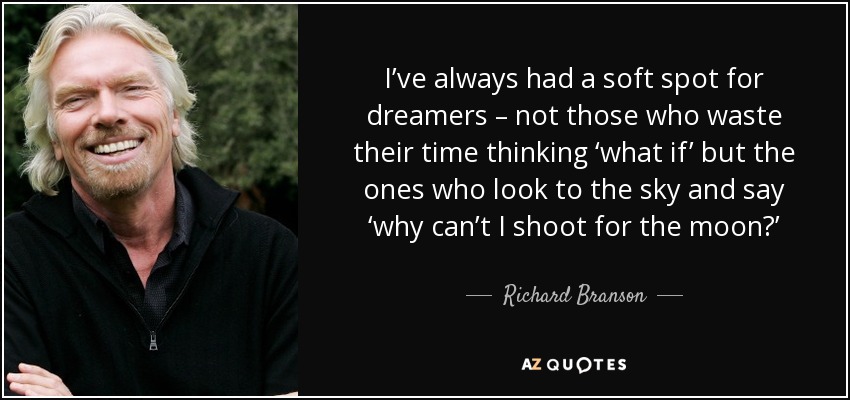 I’ve always had a soft spot for dreamers – not those who waste their time thinking ‘what if’ but the ones who look to the sky and say ‘why can’t I shoot for the moon?’ - Richard Branson