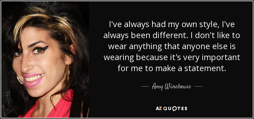 I've always had my own style, I've always been different. I don't like to wear anything that anyone else is wearing because it's very important for me to make a statement. - Amy Winehouse