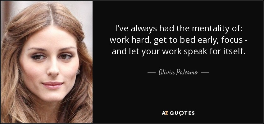 I've always had the mentality of: work hard, get to bed early, focus - and let your work speak for itself. - Olivia Palermo