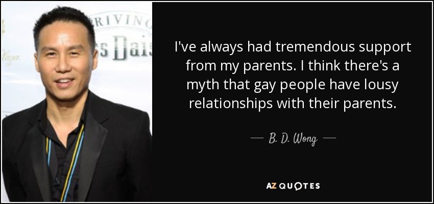 I've always had tremendous support from my parents. I think there's a myth that gay people have lousy relationships with their parents. - B. D. Wong