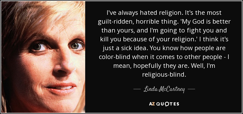 I've always hated religion. It's the most guilt-ridden, horrible thing. 'My God is better than yours, and I'm going to fight you and kill you because of your religion.' I think it's just a sick idea. You know how people are color-blind when it comes to other people - I mean, hopefully they are. Well, I'm religious-blind. - Linda McCartney