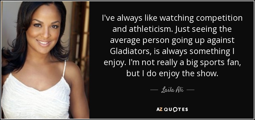 I've always like watching competition and athleticism. Just seeing the average person going up against Gladiators, is always something I enjoy. I'm not really a big sports fan, but I do enjoy the show. - Laila Ali