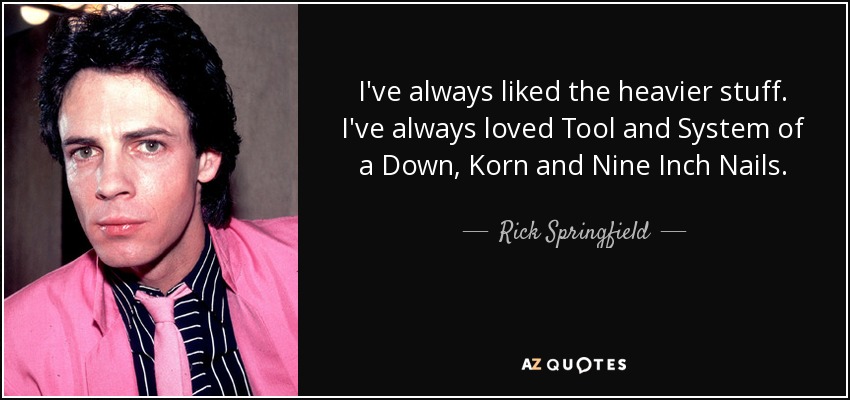 I've always liked the heavier stuff. I've always loved Tool and System of a Down, Korn and Nine Inch Nails. - Rick Springfield