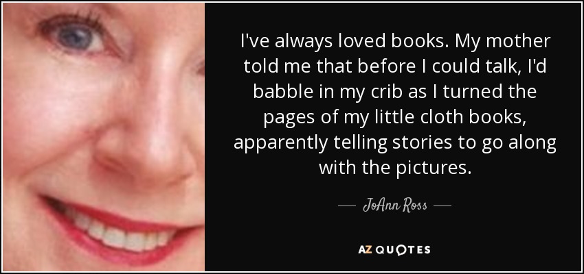 I've always loved books. My mother told me that before I could talk, I'd babble in my crib as I turned the pages of my little cloth books, apparently telling stories to go along with the pictures. - JoAnn Ross