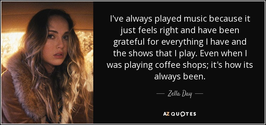 I've always played music because it just feels right and have been grateful for everything I have and the shows that I play. Even when I was playing coffee shops; it's how its always been. - Zella Day