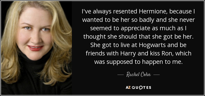 I've always resented Hermione, because I wanted to be her so badly and she never seemed to appreciate as much as I thought she should that she got be her. She got to live at Hogwarts and be friends with Harry and kiss Ron, which was supposed to happen to me. - Rachel Cohn