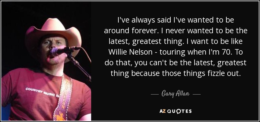 I've always said I've wanted to be around forever. I never wanted to be the latest, greatest thing. I want to be like Willie Nelson - touring when I'm 70. To do that, you can't be the latest, greatest thing because those things fizzle out. - Gary Allan