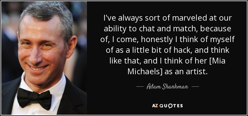 I've always sort of marveled at our ability to chat and match, because of, I come, honestly I think of myself of as a little bit of hack, and think like that, and I think of her [Mia Michaels] as an artist. - Adam Shankman