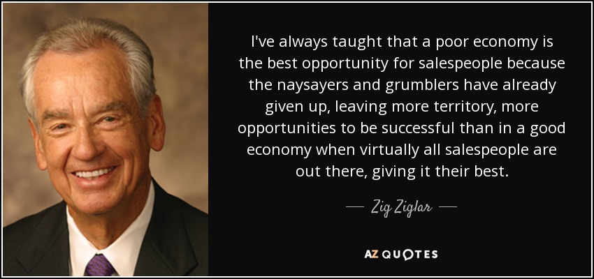 I've always taught that a poor economy is the best opportunity for salespeople because the naysayers and grumblers have already given up, leaving more territory, more opportunities to be successful than in a good economy when virtually all salespeople are out there, giving it their best. - Zig Ziglar