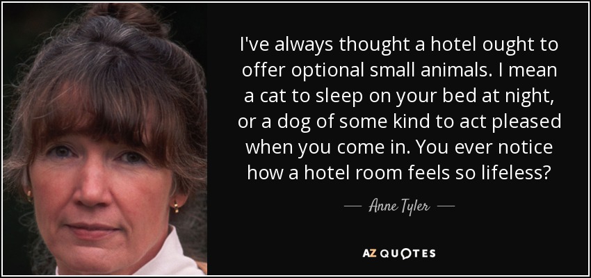 I've always thought a hotel ought to offer optional small animals. I mean a cat to sleep on your bed at night, or a dog of some kind to act pleased when you come in. You ever notice how a hotel room feels so lifeless? - Anne Tyler